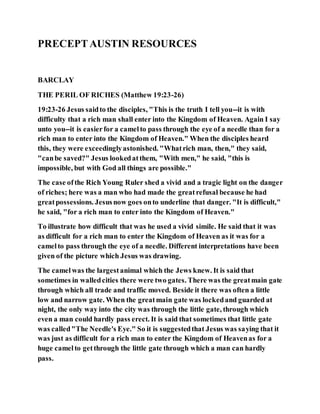 PRECEPTAUSTIN RESOURCES
BARCLAY
THE PERIL OF RICHES (Matthew 19:23-26)
19:23-26 Jesus saidto the disciples, "This is the truth I tell you--it is with
difficulty that a rich man shall enter into the Kingdom of Heaven. Again I say
unto you--it is easierfor a camelto pass through the eye of a needle than for a
rich man to enter into the Kingdom of Heaven." When the disciples heard
this, they were exceedinglyastonished. "Whatrich man, then," they said,
"canbe saved?" Jesus lookedatthem, "With men," he said, "this is
impossible, but with God all things are possible."
The case ofthe Rich Young Ruler shed a vivid and a tragic light on the danger
of riches; here was a man who had made the greatrefusal because he had
greatpossessions. Jesusnow goes onto underline that danger. "It is difficult,"
he said, "for a rich man to enter into the Kingdom of Heaven."
To illustrate how difficult that was he used a vivid simile. He said that it was
as difficult for a rich man to enter the Kingdom of Heaven as it was for a
camelto pass through the eye of a needle. Different interpretations have been
given of the picture which Jesus was drawing.
The camel was the largestanimal which the Jews knew. It is said that
sometimes in walledcities there were two gates. There was the greatmain gate
through which all trade and traffic moved. Beside it there was often a little
low and narrow gate. When the greatmain gate was lockedand guarded at
night, the only way into the city was through the little gate, through which
even a man could hardly pass erect. It is said that sometimes that little gate
was called"The Needle's Eye." So it is suggestedthat Jesus was saying that it
was just as difficult for a rich man to enter the Kingdom of Heavenas for a
huge camelto getthrough the little gate through which a man can hardly
pass.
 