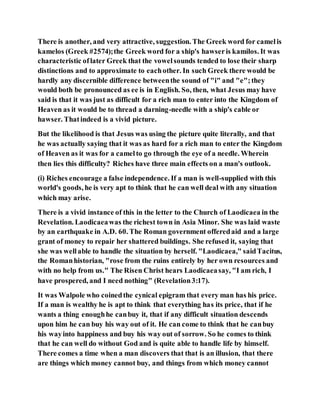 There is another, and very attractive, suggestion. The Greek word for camelis
kamelos (Greek #2574);the Greek word for a ship's hawseris kamilos. It was
characteristic oflater Greek that the vowelsounds tended to lose their sharp
distinctions and to approximate to eachother. In such Greek there would be
hardly any discernible difference betweenthe sound of "i" and "e";they
would both be pronounced as ee is in English. So, then, what Jesus may have
said is that it was just as difficult for a rich man to enter into the Kingdom of
Heaven as it would be to thread a darning-needle with a ship's cable or
hawser. Thatindeed is a vivid picture.
But the likelihood is that Jesus was using the picture quite literally, and that
he was actually saying that it was as hard for a rich man to enter the Kingdom
of Heaven as it was for a camelto go through the eye of a needle. Wherein
then lies this difficulty? Riches have three main effects on a man's outlook.
(i) Riches encourage a false independence. If a man is well-supplied with this
world's goods, he is very apt to think that he can well deal with any situation
which may arise.
There is a vivid instance of this in the letter to the Church of Laodicaea in the
Revelation. Laodicaeawas the richest town in Asia Minor. She was laid waste
by an earthquake in A.D. 60. The Roman government offeredaid and a large
grant of money to repair her shattered buildings. She refused it, saying that
she was wellable to handle the situation by herself. "Laodicaea," saidTacitus,
the Romanhistorian, "rose from the ruins entirely by her own resources and
with no help from us." The Risen Christ hears Laodicaeasay, "I am rich, I
have prospered, and I need nothing" (Revelation3:17).
It was Walpole who coinedthe cynical epigram that every man has his price.
If a man is wealthy he is apt to think that everything has its price, that if he
wants a thing enoughhe canbuy it, that if any difficult situation descends
upon him he can buy his way out of it. He can come to think that he canbuy
his wayinto happiness and buy his way out of sorrow. So he comes to think
that he can well do without God and is quite able to handle life by himself.
There comes a time when a man discovers that that is an illusion, that there
are things which money cannot buy, and things from which money cannot
 