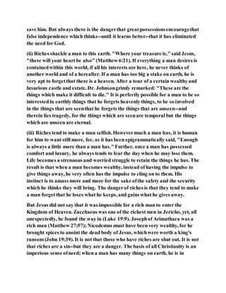 save him. But always there is the dangerthat greatpossessionsencouragethat
false independence which thinks--until it learns better--that it has eliminated
the need for God.
(ii) Riches shackle a man to this earth. "Where your treasure is," said Jesus,
"there will your heart be also" (Matthew 6:21). If everything a man desires is
containedwithin this world, if all his interests are here, he never thinks of
another world and of a hereafter. If a man has too big a stake on earth, he is
very apt to forgetthat there is a heaven. After a tour of a certain wealthyand
luxurious castle and estate, Dr. Johnsongrimly remarked: "These are the
things which make it difficult to die." It is perfectly possible for a man to be so
interestedin earthly things that he forgets heavenly things, to be so involved
in the things that are seenthat he forgets the things that are unseen--and
therein lies tragedy, for the things which are seenare temporal but the things
which are unseen are eternal.
(iii) Riches tend to make a man selfish. Howevermuch a man has, it is human
for him to want still more, for, as it has been epigrammatically said, "Enough
is always a little more than a man has." Further, once a man has possessed
comfort and luxury, he always tends to fear the day when he may lose them.
Life becomes a strenuous and worried struggle to retain the things he has. The
result is that when a man becomes wealthy, instead of having the impulse to
give things away, he very often has the impulse to cling on to them. His
instinct is to amass more and more for the sake ofthe safety and the security
which he thinks they will bring. The dangerof riches is that they tend to make
a man forgetthat he loses what he keeps, and gains what he gives away.
But Jesus did not say that it was impossible for a rich man to enter the
Kingdom of Heaven. Zacchaeus was one of the richest men in Jericho, yet, all
unexpectedly, he found the way in (Luke 19:9). Josephof Arimathaea was a
rich man (Matthew 27:57); Nicodemus must have been very wealthy, for he
brought spices to anoint the dead body of Jesus, whichwere worth a king's
ransom (John 19:39). It is not that those who have riches are shut out. It is not
that riches are a sin--but they are a danger. The basis of all Christianity is an
imperious sense ofneed; when a man has many things on earth, he is in
 