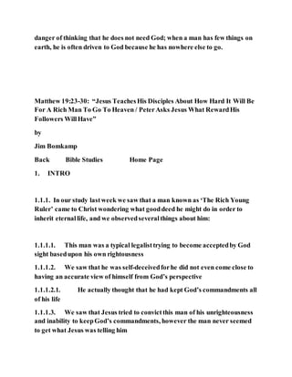 danger of thinking that he does not need God; when a man has few things on
earth, he is often driven to God because he has nowhere else to go.
Matthew 19:23-30: “Jesus TeachesHis Disciples About How Hard It Will Be
For A Rich Man To Go To Heaven / PeterAsks Jesus What RewardHis
Followers WillHave”
by
Jim Bomkamp
Back Bible Studies Home Page
1. INTRO
1.1.1. In our study lastweek we saw that a man known as ‘The Rich Young
Ruler’ came to Christ wondering what gooddeed he might do in order to
inherit eternallife, and we observedseveralthings about him:
1.1.1.1. This man was a typical legalisttrying to become acceptedby God
sight basedupon his own rightousness
1.1.1.2. We saw that he was self-deceivedforhe did not even come close to
having an accurate view of himself from God’s perspective
1.1.1.2.1. He actually thought that he had kept God’s commandments all
of his life
1.1.1.3. We saw that Jesus tried to convictthis man of his unrighteousness
and inability to keepGod’s commandments, however the man never seemed
to get what Jesus was telling him
 