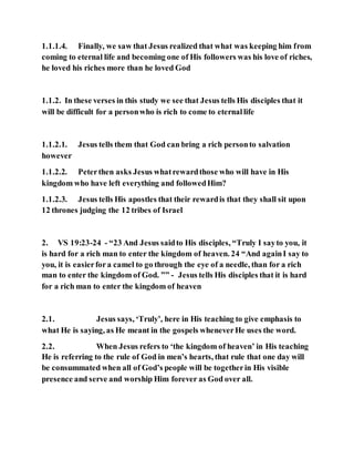 1.1.1.4. Finally, we saw that Jesus realized that what was keeping him from
coming to eternal life and becoming one of His followers was his love of riches,
he loved his riches more than he loved God
1.1.2. In these verses in this study we see that Jesus tells His disciples that it
will be difficult for a personwho is rich to come to eternallife
1.1.2.1. Jesus tells them that God can bring a rich personto salvation
however
1.1.2.2. Peterthen asks Jesus whatrewardthose who will have in His
kingdom who have left everything and followedHim?
1.1.2.3. Jesus tells His apostles that their rewardis that they shall sit upon
12 thrones judging the 12 tribes of Israel
2. VS 19:23-24 - “23 And Jesus saidto His disciples, “Truly I sayto you, it
is hard for a rich man to enter the kingdom of heaven. 24 “And againI say to
you, it is easierfora camel to go through the eye of a needle, than for a rich
man to enter the kingdom of God. ”” - Jesus tells His disciples that it is hard
for a rich man to enter the kingdom of heaven
2.1. Jesus says, ‘Truly’, here in His teaching to give emphasis to
what He is saying, as He meant in the gospels wheneverHe uses the word.
2.2. When Jesus refers to ‘the kingdom of heaven’ in His teaching
He is referring to the rule of God in men’s hearts, that rule that one day will
be consummated when all of God’s people will be togetherin His visible
presence and serve and worship Him forever as God over all.
 