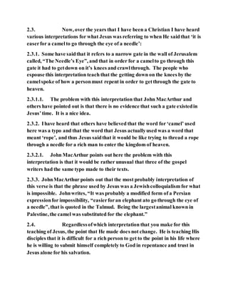 2.3. Now, over the years that I have been a Christian I have heard
various interpretations for what Jesus was referring to when He saidthat ‘it is
easerfor a camelto go through the eye of a needle’:
2.3.1. Some have saidthat it refers to a narrow gate in the wall of Jerusalem
called, “The Needle’s Eye”, and that in order for a camelto go through this
gate it had to getdown on it’s knees and crawlthrough. The people who
espouse this interpretation teach that the getting down on the knees by the
camelspoke of how a personmust repent in order to getthrough the gate to
heaven.
2.3.1.1. The problem with this interpretation that John MacArthur and
others have pointed out is that there is no evidence that such a gate existedin
Jesus’time. It is a nice idea.
2.3.2. Ihave heard that others have believed that the word for ‘camel’ used
here was a typo and that the word that Jesus actuallyused was a word that
meant ‘rope’, and thus Jesus saidthat it would be like trying to thread a rope
through a needle for a rich man to enter the kingdom of heaven.
2.3.2.1. John MacArthur points out here the problem with this
interpretation is that it would be rather unusual that three of the gospel
writers had the same typo made to their texts.
2.3.3. JohnMacArthur points out that the most probably interpretation of
this verse is that the phrase used by Jesus was a Jewishcolloquialism for what
is impossible. Johnwrites, “It was probably a modified form of a Persian
expressionfor impossibility, “easierforan elephant ato go through the eye of
a needle”, that is quoted in the Talmud. Being the largestanimal known in
Palestine, the camel was substituted for the elephant.”
2.4. Regardlessofwhich interpretation that you make for this
teaching of Jesus, the point that He made does not change. He is teaching His
disciples that it is difficult for a rich person to get to the point in his life where
he is willing to submit himself completely to God in repentance and trust in
Jesus alone for his salvation.
 