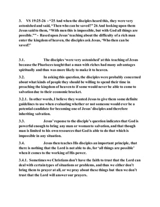 3. VS 19:25-26 - “25 And when the disciples heard this, they were very
astonishedand said, “Then who can be saved?” 26 And looking upon them
Jesus saidto them, “With men this is impossible, but with God all things are
possible.”” - Basedupon Jesus’teaching about the difficulty of a rich man
enter the kingdom of heaven, the disciples ask Jesus, ‘Who then can be
saved?’
3.1. The disciples ‘were very astonished’at this teaching of Jesus
because the Pharisees taughtthat a man with riches had many advantages
spiritually and thus was more likely to make it to heaven.
3.2. In asking this question, the disciples were probably concerned
about what kinds of people they should be willing to spend their time in
preaching the kingdom of heavento if some would never be able to come to
salvationdue to their economic bracket.
3.2.1. In other words, I believe they wanted Jesus to give them some definite
guidelines to use when evaluating whether or not someone would ever be a
potential candidate for becoming one of Jesus’disciples and therefore
inheriting salvation.
3.3. Jesus’reponse to the disciple’s question indicates that God is
powerful enough to bring any man or womanto salvation, and that though
man is limited to his ownresources that God is able to do that which is
impossible in any situation.
3.4. Jesus then teaches His disciples an important principle, that
there is nothing that the Lord is not able to do, for ‘all things are possible’
when it comes to the working of His power.
3.4.1. Sometimeswe Christians don’t have the faith to trust that the Lord can
deal with certaintypes of situations or problems, and thus we either don’t
bring them to prayer at all, or we pray about these things but then we don’t
trust that the Lord will answerour prayers.
 