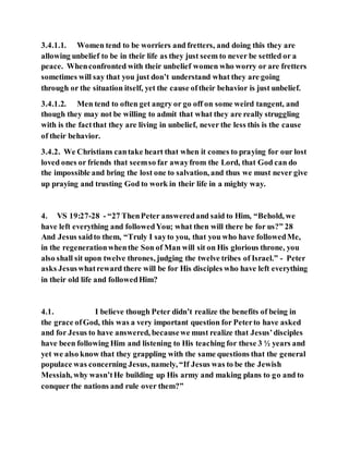 3.4.1.1. Women tend to be worriers and fretters, and doing this they are
allowing unbelief to be in their life as they just seem to never be settled or a
peace. Whenconfronted with their unbelief women who worry or are fretters
sometimes will say that you just don’t understand what they are going
through or the situation itself, yet the cause oftheir behavior is just unbelief.
3.4.1.2. Men tend to often get angry or go off on some weird tangent, and
though they may not be willing to admit that what they are really struggling
with is the factthat they are living in unbelief, never the less this is the cause
of their behavior.
3.4.2. We Christians cantake heart that when it comes to praying for our lost
loved ones or friends that seemso far awayfrom the Lord, that God can do
the impossible and bring the lost one to salvation, and thus we must never give
up praying and trusting God to work in their life in a mighty way.
4. VS 19:27-28 - “27 ThenPeter answeredand said to Him, “Behold, we
have left everything and followedYou; what then will there be for us?” 28
And Jesus saidto them, “Truly I sayto you, that you who have followedMe,
in the regenerationwhenthe Son of Man will sit on His glorious throne, you
also shall sit upon twelve thrones, judging the twelve tribes of Israel.” - Peter
asks Jesuswhatreward there will be for His disciples who have left everything
in their old life and followedHim?
4.1. I believe though Peter didn’t realize the benefits of being in
the grace ofGod, this was a very important question for Peterto have asked
and for Jesus to have answered, becausewe must realize that Jesus’disciples
have been following Him and listening to His teaching for these 3 ½ years and
yet we also know that they grappling with the same questions that the general
populace was concerning Jesus, namely, “If Jesus was to be the Jewish
Messiah, why wasn’tHe building up His army and making plans to go and to
conquer the nations and rule over them?”
 