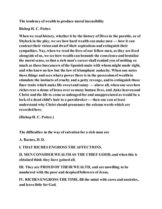 The tendency of wealth to produce moral insensibility
Bishop H. C. Potter.
When we read history, whether it be the history of Dives in the parable, or of
Shylock in the play, we see how hard wealth can make men — how it can
contracttheir vision and dwarf their aspirations and extinguish their
sympathies. Nay, when we read the lives of our fellow-men, as they are lived
alongside of us, we see how wealth can benumb the conscienceand brutalize
the moral sense, so that a rich man's career shall remind you of nothing so
much as those buccaneers ofthe Spanish main with whom might made right,
and who knew no law but the law of triumphant audacity. When one notes
these things and sees whata power there is in the possessionof wealthto
stimulate the instincts of cruelty and a petty revenge, and to extinguish those
finer traits which make life sweetand sunny — above all, when one sees how
riches rear a dome of brass over so many human lives, and ,hake heavenand
Christ and the life to come as unlonged-for and unappreciated as would be a
lock of a dead child's hair to a pawnbroker — then one can at least
understand why Christ should pronounce the solemn words which are
recordedhere.
(Bishop H. C. Potter.)
The difficulties in the way of salvation for a rich man are
A. Barnes, D. D.
I. THAT RICHES ENGROSS THE AFFECTIONS.
II. MEN CONSIDER WEALTHAS THE CHIEF GOOD, and when this is
obtained think they have gained all.
III. They are PROUD OF THEIR WEALTH, and are unwilling to be
numbered with the poor and despisedfollowers of Jesus.
IV. RICHES ENGROSS THE TIME, fill the mind with cares and anxieties,
and leave little for God.
 