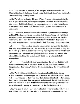 4.1.1. Eversince Jesus revealedto His disciples that He was in fact the
Messiahthe Sonof the Living God, it seems that the disciples’expectations for
Jesus have being severelytested.
4.1.2. We will see in chapter 20 verse 17 that Jesus now determined that He
was to go to Jerusalem, knowing allalong that He would be crucified there,
and cansee that the disciples were very depressedabout what was going on
with Jesus talking about suffering and dying and now He wantedto go to
Jerusalem.
4.1.3. Since Jesus was notfulfilling the disciples’expectationin becoming a
political Messiah, andwe can guess that their hopes of being His right hand
men and cabinetmembers in His new kingdom were being all but dashed
completely, it was important for them to know what in fact they would be
receiving as a rewardor compensationfor their following and obeying Jesus.
4.2. This question was also inappropriate however, for the believer
in Christ is now in the grace ofGod, and what he really deserves, namely hell,
he doesn’t get. Rather, he receives so many blessings and mercies all of which
are undeserved. If God merely gave eachbelieverpardon for his sins and
eternal life with Him, this alone is a gift that is too greateven to fully
comprehend.
4.3. Jesus tells His twelve apostles that the rewardthat they will
have for following Him in this life is that when He entered His Millenial
Kingdom that they would, ‘sit on twelve thrones judging the twelve tribes of
Israel’.
4.3.1. We don’t have a lot of details given to us about life in the during
Christ’s Millenial Kingdom upon the earth after His ‘SecondComing’ which
will occurat the end of the Seven Year Tribulation of the book of Revelation,
howeverwe do see that there are people and nations living all over the world,
howeverJesus tells us here that the reward for the Twelve Apostles involves
their being made ‘judges’ or rulers over the Twelve Tribes of Israel.
4.3.2. The questionthat I have is how about all of Christ’s other followers on
earth, what shall they be reward with? I believe that it is possibly the case
 