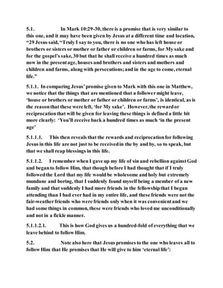 5.1. In Mark 10:29-30, there is a promise that is very similar to
this one, and it may have been given by Jesus at a different time and location,
“29 Jesus said, “Truly I say to you, there is no one who has left house or
brothers or sisters or mother or father or children or farms, for My sake and
for the gospel’s sake, 30 but that he shall receive a hundred times as much
now in the presentage, houses and brothers and sisters and mothers and
children and farms, along with persecutions;and in the age to come, eternal
life.”
5.1.1. In comparing Jesus’promise given to Mark with this one in Matthew,
we notice that the things that are mentioned that a followermight leave,
‘house or brothers or mother or father or children or farms’, is identical, as is
the reasonthat these were left, ‘for My sake’. However,the rewardor
reciprocationthat will be given for leaving these things is defined a little bit
more clearly: ‘You’ll receive back a hundred times as much ‘in the present
age’
5.1.1.1. This then reveals that the rewards and reciprocationfor following
Jesus in this life are not just to be receivedin the by and by, so to speak, but
that we shall reap blessings in this life.
5.1.1.2. I remember when I gave up my life of sin and rebellion againstGod
and beganto follow Him, that though before I had thought that if I truly
followedthe Lord that my life would be wholesome andholy but extremely
mundane and boring, that I suddenly found myself being a member of a new
family and that suddenly I had more friends in the fellowshipthat I began
attending than I had ever had in my entire life, and these friends were not the
fair-weatherfriends who were friends only when it was convenientand we
had some things in common, these were friends who loved me unconditionally
and not in a fickle manner.
5.1.1.2.1. This is how God gives us a hundred-fold of everything that we
leave behind to follow Him.
5.2. Note also here that Jesus promises to the one who leaves all to
follow Him that He promises that He will give to him ‘eternal life’:
 