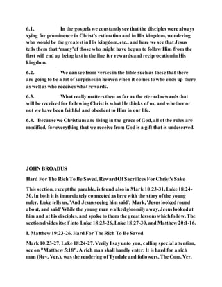 6.1. In the gospels we constantlysee that the disciples were always
vying for prominence in Christ’s estimation and in His kingdom, wondering
who would be the greatestin His kingdom, etc., and here we see that Jesus
tells them that ‘many’of those who might have begun to follow Him from the
first will end up being last in the line for rewards and reciprocationin His
kingdom.
6.2. We cansee from verses in the bible such as these that there
are going to be a lot of surprises in heavenwhen it comes to who ends up there
as well as who receives whatrewards.
6.3. What really matters then as far as the eternal rewards that
will be receivedfor following Christ is what He thinks of us, and whether or
not we have been faithful and obedient to Him in our life.
6.4. Becausewe Christians are living in the grace ofGod, all of the rules are
modified, for everything that we receive from God is a gift that is undeserved.
JOHN BROADUS
Hard For The Rich To Be Saved. RewardOf Sacrifices ForChrist's Sake
This section, exceptthe parable, is found also in Mark 10:23-31, Luke 18:24-
30. In both it is immediately connectedas here with the story of the young
ruler. Luke tells us, 'And Jesus seeing him said'; Mark, 'Jesus lookedround
about, and said' While the young man walkedgloomily away, Jesus lookedat
him and at his disciples, and spoke to them the greatlessons whichfollow. The
sectiondivides itself into Luke 18:23-26, Luke 18:27-30, and Matthew 20:1-16.
I. Matthew 19:23-26. Hard For The Rich To Be Saved
Mark 10:23-27, Luke 18:24-27. Verily I say unto you, calling specialattention,
see on "Matthew 5:18". A rich man shall hardly enter. It is hard for a rich
man (Rev. Ver.), was the rendering of Tyndale and followers. The Com. Ver.
 