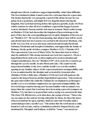 though more literal, would now suggestimprobability rather than difficulty.
The Jews inclined to think it much easierfora rich man than for a poor man.
The former had in his very prosperity a proof of the divine favour; he was
prima facie a goodman, and might feel very hopeful about entering the
kingdom. Our Lord had not long before this spokena parable, (Luke 16:19) in
which, contrary to what all Jews wouldhave expected the beggarLazarus
went to Abraham's bosom, and the rich man to torment. Much earlier(comp
on Matthew 5:3) he had shownthat the kingdom of heaven belongs to the
poor, if they have the corresponding poverty in spirit. Kingdom of heaven, see
on "Matthew 3:2". He was far from meaning, that all poor men will be saved,
and all rich men lost; for Lazarus was carried to the bosomof Abraham, who
in life was very rich, as were also Isaac and Jacoband Joseph, David and
Solomon, Nicodemus and JosephofArimathea, and apparently the family of
Bethany. On the perils of riches, compare Matthew 13:22, 1 Timothy 6:9 f.
The expressionin Com. text of Mark 10:24, 'for them that trust in riches,'
must be omitted.(1) This strong statement our Lord now repeats (v. 34), in a
hyperbolical form such as he so often employed to awakenattentionand
compel remembrance. (See on "Matthew 5:39".)It is easierfor a camelto go
through the eye of a needle. So also Mark and Luke. The camelwas the
largestbeastfamiliar to the Jews, andthe needle's eye was the smallest
opening in any familiar object. So the expressiondenotes an impossibility, and
it was so understood by the disciples and so treated by Jesus just after.
(Matthew 19:26) A little later, (Matthew 23:24) our Lord will againuse the
camelas the largestbeastin another hyperbolical expression, "who strain out
the gnat and swallow the cabin the Talmud, for an elephant to go through a
needle's eye is severaltimes employed as an expressionof impossibility, the
Jews in foreign countries having now become familiar with an animal even
largerthan the camel. Our Lord may have been using a proverb (compare on
Matthew 7:3), but there is no proof that such a saying was current in his time.
The (Sura VII, 88) borrows, as it often does, the saying of Jesus:"Those who
say our signs are lies and are too big with pride for them, for these the doors
of heaven shall not be open, and they shall not enter into Paradise until a
camelshall pass into a needle's eye." The notion that the word means a cable,
found in Cyril on Luke, and in a scholium ascribedto Origen(Tisch.), and
mentioned by Theophyl. and Euthym. as held by "some," was merelyan
 
