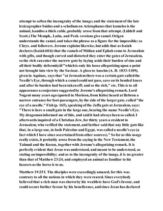 attempt to soften the incongruity of the image;and the statementof the late
lexicographerSuidas and a scholium on Aristophanes that kamelos is the
animal, kamilos a thick cable, probably arose from that attempt. (Liddell and
Scott.)The Memph., Latin, and Pesh. versions give camel. Origen
understands the camel, and takes the phrase as a figure for the impossible; so
Chrys. and followers. Jerome explains likewise, but adds that as Isaiah
declares (Isaiah60:6) that the camels of Midian and Ephah come to Jerusalem
with gifts, and though curved and distorted they enter the gates of Jerusalem,
so the rich canenter the narrow gate by laying aside their burden of sins and
all their bodily deformityâ€”whichis only his loose allegorizing upon a point
not brought into view by the Saviour. A gloss to Anselm (A. D. 1033-1109),
given in Aquinas, says that "at Jerusalemthere was a certain gate calledthe
Needle's Eye, through which a camelcould not pass, save on its bended knees
and after its burden had been takenoff; and so the rich," etc. This is to all
appearance a conjecture suggestedby Jerome's allegorizing remark. Lord
Nugent many years ago (quoted in Morison, from Kitto) heard at Hebron a
narrow entrance for foot-passengers, by the side of the largergate, called"the
eye of a needle." Fish(p. 165), speaking ofthe Jaffa gate at Jerusalem, says:
"There is here a small gate in the large one, bearing the name Needle's Eye.
My dragomaninformed me of this, and saidit had always been so called. I
afterwards inquired of a Christian Jew, for thirty years a resident in
Jerusalem, who verified the statement, and farther said that any little gate like
that, in a large one, in both Palestine and Egypt, was calleda needle's eye (a
fact which I have since ascertainedfrom other sources)." So faras this usage
really exists, it probably arose from the saying in the New Testament, the
Talmud and the Koran, togetherwith Jerome's allegorizing remark. It is
perfectly evident that Jesus was understood, and meant to be understood, as
stating an impossibility; and as to the incongruity of the image, it is no greater
than that of Matthew 23:24, and employed an animal as familiar to his
hearers as the horse is to us.
Matthew 19:25 f. The disciples were exceedinglyamazed, for this was
contrary to all the notions in which they were reared. Since everybody
believed that a rich man was shownby his wealthto have God's favour, and
could secure further favour by his beneficence, andsince Jesus has declared
 