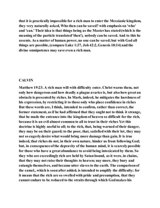that it is practically impossible for a rich man to enter the Messianic kingdom,
they very naturally asked, Who then can be saved? with emphasis on 'who'
and 'can.' Their idea is that things being as the Masterhas stated(which is the
meaning of the particle translated'then'), nobody can be saved. And to this he
assents. As a matter of human power, no one canbe saved;but with God all
things are possible, (compare Luke 1:37, Job 42:2, Genesis 18:14)and the
divine omnipotence may save even a rich man.
CALVIN
Matthew 19:23. A rich man will with difficulty enter. Christ warns them, not
only how dangerous and how deadly a plague avarice is, but also how greatan
obstacle is presented by riches. In Mark, indeed, he mitigates the harshness of
his expression, by restricting it to those only who place confidence in riches
But these words are, I think, intended to confirm, rather than correct, the
former statement, as if he had affirmed that they ought not to think it strange,
that he made the entrance into the kingdom of heaven so difficult for the rich,
because it is an evil almost common to all to trust in their riches Yet this
doctrine is highly useful to all; to the rich, that, being warned of their danger,
they may be on their guard; to the poor, that, satisfiedwith their lot, they may
not so eagerlydesire what would bring more damage than gain. It is true
indeed, that riches do not, in their own nature, hinder us from following God;
but, in consequenceofthe depravity of the human mind, it is scarcelypossible
for those who have a greatabundance to avoid being intoxicated by them. So
they who are exceedinglyrich are held by Satanbound, as it were, in chains,
that they may not raise their thoughts to heaven; nay more, they bury and
entangle themselves, and became utter slaves to the earth. The comparisonof
the camel., which is soonafter added, is intended to amplify the difficulty; for
it means that the rich are so swelledwith pride and presumption, that they
cannot endure to be reduced to the straits through which Godmakes his
 