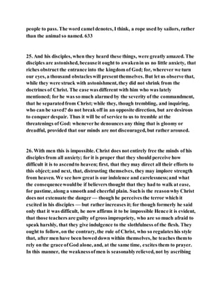 people to pass. The word camel denotes, I think, a rope used by sailors, rather
than the animal so named. 633
25. And his disciples, when they heard these things, were greatly amazed. The
disciples are astonished, becauseit ought to awakenin us no little anxiety, that
riches obstruct the entrance into the kingdom of God; for, wherever we turn
our eyes, a thousand obstacleswill presentthemselves. But let us observe that,
while they were struck with astonishment, they did not shrink from the
doctrines of Christ. The case wasdifferent with him who was lately
mentioned; for he was so much alarmed by the severity of the commandment,
that he separatedfrom Christ; while they, though trembling, and inquiring,
who can be saved? do not break off in an opposite direction, but are desirous
to conquer despair. Thus it will be of service to us to tremble at the
threatenings of God: wheneverhe denounces any thing that is gloomy or
dreadful, provided that our minds are not discouraged, but rather aroused.
26. With men this is impossible. Christ does not entirely free the minds of his
disciples from all anxiety; for it is proper that they should perceive how
difficult it is to ascendto heaven; first, that they may direct all their efforts to
this object;and next, that, distrusting themselves, they may implore strength
from heaven. We see how great is our indolence and carelessness;and what
the consequencewouldbe if believers thought that they had to walk at ease,
for pastime, along a smooth and cheerful plain. Such is the reasonwhy Christ
does not extenuate the danger — though he perceives the terror which it
excited in his disciples — but rather increases it; for though formerly he said
only that it was difficult, he now affirms it to be impossible Hence it is evident,
that those teachers are guilty of gross impropriety, who are so much afraid to
speak harshly, that they give indulgence to the slothfulness of the flesh. They
ought to follow, on the contrary, the rule of Christ, who so regulates his style
that, after men have been bowed down within themselves, he teaches themto
rely on the grace ofGod alone, and, at the same time, excites them to prayer.
In this manner, the weaknessofmen is seasonablyrelieved, not by ascribing
 