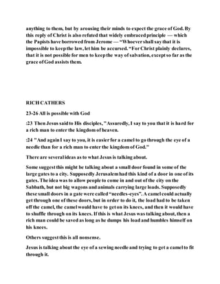 anything to them, but by arousing their minds to expect the grace of God. By
this reply of Christ is also refuted that widely embracedprinciple — which
the Papists have borrowed from Jerome — “Whoevershall saythat it is
impossible to keepthe law, let him be accursed. “ForChrist plainly declares,
that it is not possible for men to keepthe way of salvation, exceptso far as the
grace ofGod assists them.
RICH CATHERS
23-26 All is possible with God
:23 Then Jesus saidto His disciples, "Assuredly, I say to you that it is hard for
a rich man to enter the kingdom of heaven.
:24 "And againI say to you, it is easierfor a camel to go through the eye of a
needle than for a rich man to enter the kingdom of God."
There are severalideas as to what Jesus is talking about.
Some suggestthis might be talking about a small door found in some of the
large gates to a city. Supposedly Jerusalemhad this kind of a door in one of its
gates. The idea was to allow people to come in and out of the city on the
Sabbath, but not big wagons and animals carrying large loads. Supposedly
these small doors in a gate were called“needles-eyes”. A camelcould actually
get through one of these doors, but in order to do it, the load had to be taken
off the camel, the camelwould have to geton its knees, and then it would have
to shuffle through on its knees. If this is what Jesus was talking about, then a
rich man could be saved as long as he dumps his load and humbles himself on
his knees.
Others suggestthis is all nonsense.
Jesus is talking about the eye of a sewing needle and trying to get a camelto fit
through it.
 