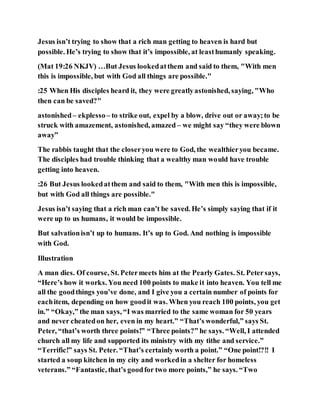 Jesus isn’t trying to show that a rich man getting to heaven is hard but
possible. He’s trying to show that it’s impossible, at leasthumanly speaking.
(Mat 19:26 NKJV) …But Jesus lookedatthem and said to them, "With men
this is impossible, but with God all things are possible."
:25 When His disciples heard it, they were greatlyastonished, saying, "Who
then can be saved?"
astonished– ekplesso– to strike out, expel by a blow, drive out or away;to be
struck with amazement, astonished, amazed – we might say “they were blown
away”
The rabbis taught that the closeryou were to God, the wealthieryou became.
The disciples had trouble thinking that a wealthy man would have trouble
getting into heaven.
:26 But Jesus lookedatthem and said to them, "With men this is impossible,
but with God all things are possible."
Jesus isn’t saying that a rich man can’t be saved. He’s simply saying that if it
were up to us humans, it would be impossible.
But salvationisn’t up to humans. It’s up to God. And nothing is impossible
with God.
Illustration
A man dies. Of course, St. Petermeets him at the Pearly Gates. St. Petersays,
“Here’s how it works. You need 100 points to make it into heaven. You tell me
all the goodthings you’ve done, and I give you a certain number of points for
eachitem, depending on how goodit was. When you reach 100 points, you get
in.” “Okay,” the man says, “I was married to the same woman for 50 years
and never cheatedon her, even in my heart.” “That’s wonderful,” says St.
Peter, “that’s worth three points!” “Three points?” he says. “Well, I attended
church all my life and supported its ministry with my tithe and service.”
“Terrific!” says St. Peter. “That’s certainly worth a point.” “One point!?!! I
started a soup kitchen in my city and workedin a shelter for homeless
veterans.” “Fantastic, that’s goodfor two more points,” he says. “Two
 