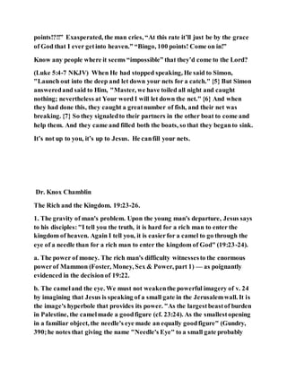 points!?!!” Exasperated, the man cries, “At this rate it’ll just be by the grace
of God that I ever getinto heaven.” “Bingo, 100 points! Come on in!”
Know any people where it seems “impossible” that they’d come to the Lord?
(Luke 5:4-7 NKJV) When He had stopped speaking, He said to Simon,
"Launch out into the deep and let down your nets for a catch." {5} But Simon
answeredand said to Him, "Master, we have toiled all night and caught
nothing; nevertheless at Your word I will let down the net." {6} And when
they had done this, they caught a greatnumber of fish, and their net was
breaking. {7} So they signaledto their partners in the other boat to come and
help them. And they came and filled both the boats, so that they beganto sink.
It’s not up to you, it’s up to Jesus. He canfill your nets.
Dr. Knox Chamblin
The Rich and the Kingdom. 19:23-26.
1. The gravity of man's problem. Upon the young man's departure, Jesus says
to his disciples:"I tell you the truth, it is hard for a rich man to enter the
kingdom of heaven. Again I tell you, it is easierfor a camel to go through the
eye of a needle than for a rich man to enter the kingdom of God" (19:23-24).
a. The power of money. The rich man's difficulty witnessesto the enormous
powerof Mammon (Foster, Money, Sex & Power, part 1) — as poignantly
evidenced in the decisionof 19:22.
b. The cameland the eye. We must not weakenthe powerful imagery of v. 24
by imagining that Jesus is speaking of a small gate in the Jerusalemwall. It is
the image's hyperbole that provides its power. "As the largestbeastof burden
in Palestine, the camelmade a goodfigure (cf. 23:24). As the smallestopening
in a familiar object, the needle's eye made an equally goodfigure" (Gundry,
390;he notes that giving the name "Needle's Eye" to a small gate probably
 