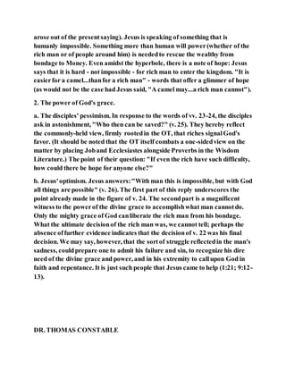 arose out of the presentsaying). Jesus is speaking of something that is
humanly impossible. Something more than human will power(whether of the
rich man or of people around him) is neededto rescue the wealthy from
bondage to Money. Even amidst the hyperbole, there is a note of hope: Jesus
says that it is hard - not impossible - for rich man to enter the kingdom. "It is
easierfor a camel...thanfor a rich man" - words that offer a glimmer of hope
(as would not be the case had Jesus said, "A camel may...a rich man cannot").
2. The power of God's grace.
a. The disciples' pessimism. In response to the words of vv. 23-24, the disciples
ask in astonishment, "Who then can be saved?" (v. 25). They hereby reflect
the commonly-held view, firmly rootedin the OT, that riches signalGod's
favor. (It should be noted that the OT itself combats a one-sidedview on the
matter by placing Joband Ecclesiastes alongside Proverbs in the Wisdom
Literature.) The point of their question: "If even the rich have such difficulty,
how could there be hope for anyone else?"
b. Jesus'optimism. Jesus answers:"With man this is impossible, but with God
all things are possible" (v. 26). The first part of this reply underscores the
point already made in the figure of v. 24. The secondpart is a magnificent
witness to the powerof the divine grace to accomplishwhat man cannotdo.
Only the mighty grace of God canliberate the rich man from his bondage.
What the ultimate decisionof the rich man was, we cannot tell; perhaps the
absence offurther evidence indicates that the decisionof v. 22 was his final
decision. We may say, however, that the sortof struggle reflectedin the man's
sadness, couldprepare one to admit his failure and sin, to recognize his dire
need of the divine grace and power, and in his extremity to callupon God in
faith and repentance. It is just such people that Jesus came to help (1:21; 9:12-
13).
DR. THOMAS CONSTABLE
 