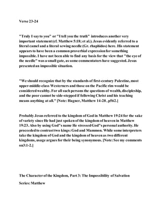 Verse 23-24
"Truly I sayto you" or "I tell you the truth" introduces another very
important statement(cf. Matthew 5:18; et al.). Jesus evidently referred to a
literal camel and a literal sewing needle (Gr. rhaphidos) here. His statement
appears to have been a common proverbial expressionfor something
impossible. I have not been able to find any basis for the view that "the eye of
the needle" was a small gate, as some commentators have suggested. Jesus
presentedan impossible situation.
"We should recognize that by the standards of first-century Palestine, most
upper-middle-class Westerners and those on the Pacific rim would be
consideredwealthy. For all such persons the questions of wealth, discipleship,
and the poor cannot be side-stepped if following Christ and his teaching
means anything at all." [Note: Hagner, Matthew 14-28 , p562.]
Probably Jesus referred to the kingdom of God in Matthew 19:24 for the sake
of variety since He had just spokenof the kingdom of heaven in Matthew
19:23. Also by using God"s name He stressedGod"s personalauthority. He
proceededto contrasttwo kings:God and Mammon. While some interpreters
take the kingdom of God and the kingdom of heavenas two different
kingdoms, usage argues for their being synonymous. [Note:See my comments
on3:1-2.]
The Characterof the Kingdom, Part 3: The Impossibility of Salvation
Series:Matthew
 