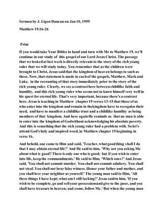 Sermon by J. Ligon Duncan on Jan10, 1999
Matthew 19:16-26
Print
If you would take Your Bibles in hand and turn with Me to Matthew 19, we'll
continue in our study of this gospelof our Lord Jesus Christ. The passage
that we lookedat last week is directly relevant to the story of the rich young
ruler that we will study today. You remember that as the children were
brought to Christ, Jesus saidthat the kingdom of heaven belongs to such as
these. Now, that statement is made in eachof the gospels, Matthew, Mark and
Luke, in the recounting of that story immediately prior to the story of the
rich young ruler. Clearly, we see a contrasthere betweenchildlike faith and
humility, and this rich young ruler who seems not to know himself very well in
his quest for eternal life. That's very important, because there's a contrast
here. Jesus is teaching in Matthew chapter19 verses 13-15 that those of us
who enter into the kingdom and remain in thekingdom have to recognize their
need, and have to manifest a childlike trust and a childlike humility as being
members of that kingdom. And here againHe reminds us that no man is able
to enter into the kingdom of Godwithout acknowledging his absolute poverty.
And this is something that the rich young ruler had a problem with. So let's
attend God's holy and inspired word, in Matthew chapter 19 beginning in
verse 16.
And behold, one came to Him and said, 'Teacher, whatgoodthing shall I do
that I may obtain eternal life?' And He said to him, 'Why are you asking Me
about what is good? There is only one who is good; but if you wish to enter
into life, keepthe commandments.' He said to Him, 'Which ones?'And Jesus
said, 'You shall not commit murder. You shall not commit adultery. You shall
not steal. You shall not bear false witness. Honor your father and mother, and
you shall love your neighbor as yourself.' The young man said to Him, 'All
these things I have kept; what am I still lacking?'Jesus saidto him, 'If you
wish to be complete, go and sellyour possessionsandgive to the poor, and you
shall have treasure in heaven; and come, follow Me.' But when the young man
 