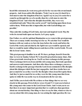 heard this statement, he went awaygrieved; for he was one who owned much
property. And Jesus saidto His disciples, 'Truly I say to you, it is hard for a
rich man to enter the kingdom of heaven. Again I say to you, it is easierfor a
camelto go through the eye of a needle, than for a rich man to enter the
kingdom of God.' And when the disciples heard this, they were very
astonishedand said, 'Then who can be saved?'And looking upon them Jesus
said to them, 'With men this is impossible, but with God all things are
possible.'
Thus ends this reading of God's holy, inerrant and inspired word. May He
write its eternal truth upon our hearts. Let's pray again.
Our Father, we ask for spiritual illumination as we come to this greatpassage.
There are so many truths storedup in it for us. We ask that You would do
business with our souls as we bow the knee before the word, and before the
Lord of the word, and ask that by the Spirit our eyes would be opened, and
that we would be made willing hearers and doers of the word of truth. We ask
this in Jesus'name. Amen.
This great passageis familiar to us all. We have, perhaps, heard it from the
time we were in Sunday School. We've heard it preachedon many times. But
it has greattruth stored up for us. You'll see four exchanges in this passage.
Three exchanges betweenJesus and this rich young man, that trade questions
and answers and comments. And then after those three exchanges, yousee a
fourth exchange in the passagewhenthe Lord Jesus comments to His disciples
about this dialogue which He has just engagedin. And these truths here are
just as much for us as they were for the disciples when Jesus first spoke them.
And they're just as much for us as they were for this young man that Jesus
spoke to while He was on his way to Jerusalemto die for our sins.
And I'd like you to look with Me at three or four things that we see very
clearly in this passage.Firstof all, in verses 16 and 17, I want you to look at
this young man who comes to the Lord Jesus Christ. And I want you to see
that there is no more important question that we could ask, than questions
about our eternal destiny. One thing we have to sayfor him, whatever else we
can sayabout this rich young man, he was asking the right question. He was
 