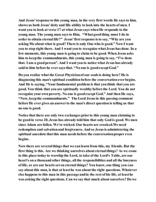 And Jesus'response to this young man, in the very first words He says to him,
shows us both Jesus'deity and His ability to look into the hearts of men. I
want you to look at verse 17 at what Jesus says whenHe responds to the
young man. The young man says to Him, “Whatgoodthing must I do in
order to obtain eternal life?” Jesus'first response is to say, “Why are you
asking Me about what is good? There is only One who is good.” Now I want
you to stop right there. And I want you to recognize whatJesus has done. In a
few moments, this young man is going to claim to be good. When Jesus asks
him to keepthe commandments, this young man is going to say, “I've done
that. I am a goodperson”. And I want you to notice what Jesus has already
said to him before he ever says that. “No one is goodexceptGod.”
Do you realize what the Great Physicianof our souls is doing here? He is
diagnosing this man's spiritual condition before the conversationeverbegins.
And He is saying, “Your fundamental problem is that you think that you are
good. You think that you are spiritually wealthy before the Lord. You do not
recognize your own poverty. No one is goodexcept God.” And then He says,
“Now, keepthe commandments.” The Lord Jesus in this passing comment
before He ever gives an answerto the man's direct question is telling us that
no one is good.
Notice that there are only two exchanges priorto this young man claiming to
be goodin verse 20, Jesus has already told him that only God is good. We men
since Adam are fallen. We're wicked. Our hearts are crooked.We need
redemption and salvationand forgiveness. And so Jesus is administering the
spiritual anecdote that this man needs before the conversationproper even
begins.
Now there are severalthings that we can learn from this, my friends. But the
first thing is this. Are we thinking ourselves about eternalthings? As we come
to this place today to worship the Lord, to take of the Lord's Table, are our
heart's on a thousand other things, all the responsibilities and all the busyness
of life, or are our hearts set on eternal things? You know, one thing you can
say about this man, is that at leasthe was about the right questions. Whatever
else happens to this man in this passageandin the rest of his life, at leasthe
was asking the right questions. Can we say that much about ourselves? Do we
 