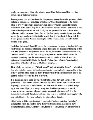 really care more anything else about eternallife. Or is eternal life very far
down on our list of priorities.
I want you to also see that Jesus in this passage zeroesin on the question of the
nature of goodness. The nature of holiness. What does it mean to be good?
That is a very important question. Over and over Jesus has said it means
more than to be outwardly moral. Because ouractions are not only seenin the
outward things that we do, the reality of the goodness ofour actions is not
only seenin the outward things that we do, but in our heart attitude and why
we do them. Goodnessbegins in the heart. And it is implanted there only by
God's grace. And so Jesus is zeroing in on the crucialissue here of what it
means to be good.
And then in verses 18 and 19 we see the young man respond to the Lord Jesus.
And we see his misunderstanding of goodnessand his misunderstanding of the
law. His immediate response to Jesus'words, “keepthe commandments,” is,
“Which ones?” Now that's a strange response fora man. But it belies the
misunderstanding that he has about the nature of the law itself, and the
nature of complete fidelity to the Lord. It's far short of Jesus'penetrating
exposition of the law of God in Matthew chapter 5.
First of all, his statement, “Which ones?” indicates thathe doesn'trealize that
in order to fellowshipwith God, a man has to be completely cleansed. In order
to have eternal life a man has to be transformed from the inside out and to be
perfect as his heavenly Fatheris perfect.
If a man is going to earn his way to salvation, then he's got earnit with
perfection. A few of the commandments won't do. That's not because Godis
nitpicky, I want you to understand. It's not that we do 99.75%of the things
right and that .25 percent hangs us up and God is a greatogre in the sky
ready to pounce upon us when we make one small mistake. No! It is that
those sins which still besetus, which no one else seesbut that we struggle with,
are an indicator; they are a clue to the state of our hearts.
All of us have different sins that vex us. All of us have pet sins. And they're
different in each. Eachof us have different temptations. Each of us have
different inclinations. And those sins, those rootsins, those grand sins which
 