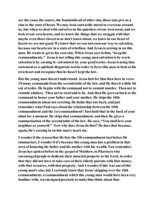are the cause the source, the fountainhead of other sins, those sins give us a
clue to the state of heart. We may look outwardly moral to everyone around
us, but when we deal with ourselves in the quietness of our ownroom, and we
look at our own hearts, and we know the things that we struggle with that
maybe even those closestto us don't know about, we know in our heart of
hearts we are not good. We know that we can not earn our way to salvation,
because our hearts are in a state of rebellion. And Jesus is zeroing in on this
man. He wants to getto his root sins. When Jesus says to him, “keepthe
commandments,” Jesus is not telling this young man salvation is by work-
salvationis by earning it- salvationis by your goodworks-Jesus is using that
statementas a spiritual diagnostic toolin order to force this man to look at his
own heart and recognize that he hasn't kept the law.
But the young man doesn'tunderstand. Jesus lists for him then here in verse
19 many commands from the secondtable of the law, and He does it a little bit
out of order. He begins with the command not to commit murder. Then not to
commit adultery. Then not to stealand to lie. And then He goes onback to the
command to honor your father and your mother. He skips the 10th
commandment about not coveting. He holds that one back, and just
remember what Paul says about the relationship betweenthe 10th
commandment and the 1st commandment? Just hold that in the back of your
mind for a moment. He skips that commandment, and then He gives a
summarization of the secondtable of the law. He says, “You shall love your
neighbor as yourself.” Now why does Jesus do that? He does that because,
again, He's zeroing in on this man's heart sin.
I wonder if the reasonthat He lists the 5th commandment last before He
summarizes, I wonder if it's because this young man has a problem in that
area of honoring his father and his mother with his wealth. You remember,
Jesus has spokenbefore in the gospelof Matthew, to Phariseeswho
encouragedpeople to dedicate their material property to the Lord, in order
that they did not have to take care of their elderly parents with that money,
with that resource, with that property. And I wonder if this was one of this
young man's sins, but I certainly know that Jesus'skipping over the 10th
commandment, a commandment which this young man would have been very
familiar with, was designedpreciselyto make him think about that
 