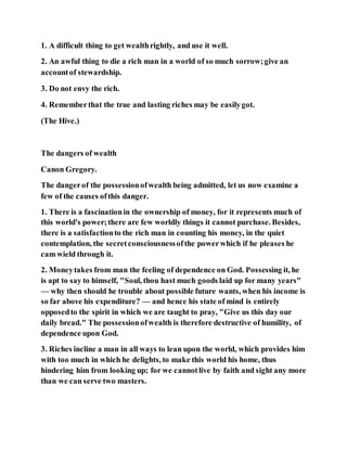 1. A difficult thing to get wealthrightly, and use it well.
2. An awful thing to die a rich man in a world of so much sorrow;give an
accountof stewardship.
3. Do not envy the rich.
4. Rememberthat the true and lasting riches may be easilygot.
(The Hive.)
The dangers of wealth
Canon Gregory.
The dangerof the possessionofwealth being admitted, let us now examine a
few of the causes ofthis danger.
1. There is a fascinationin the ownership of money, for it represents much of
this world's power;there are few worldly things it cannot purchase. Besides,
there is a satisfactionto the rich man in counting his money, in the quiet
contemplation, the secretconsciousnessofthe powerwhich if he pleases he
cam wield through it.
2. Moneytakes from man the feeling of dependence on God. Possessing it, he
is apt to say to himself, "Soul, thou hast much goods laid up for many years"
— why then should he trouble about possible future wants, when his income is
so far above his expenditure? — and hence his state of mind is entirely
opposedto the spirit in which we are taught to pray, "Give us this day our
daily bread." The possessionofwealth is therefore destructive of humility, of
dependence upon God.
3. Riches incline a man in all ways to lean upon the world, which provides him
with too much in which he delights, to make this world his home, thus
hindering him from looking up; for we cannotlive by faith and sight any more
than we can serve two masters.
 