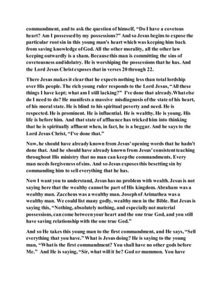commandment, and to ask the question of himself, “Do I have a covetous
heart? Am I possessedby my possessions?” And so Jesus begins to expose the
particular rootsin in this young man's heart which was keeping him back
from saving knowledge ofGod. All the other morality, all the other law
keeping outwardly is a sham. Becausethis man is committing the sins of
covetousness andidolatry. He is worshiping the possessions that he has. And
the Lord Jesus Christexposes that in verses 20 through 22.
There Jesus makes it clearthat he expects nothing less than total lordship
over His people. The rich young ruler responds to the Lord Jesus, “All these
things I have kept; what am I still lacking?” I've done that already.Whatelse
do I need to do? He manifests a massive misdiagnosis ofthe state of his heart,
of his moral state. He is blind to his spiritual poverty and need. He is
respected. He is prominent. He is influential. He is wealthy. He is young. His
life is before him. And that state of affluence has trickedhim into thinking
that he is spiritually affluent when, in fact, he is a beggar. And he says to the
Lord Jesus Christ, “I've done that.”
Now, he should have alreadyknown from Jesus'opening words that he hadn't
done that. And he should have already known from Jesus'consistentteaching
throughout His ministry that no man can keepthe commandments. Every
man needs forgiveness ofsins. And so Jesus exposesthis besetting sin by
commanding him to sell everything that he has.
Now I want you to understand, Jesus has no problem with wealth. Jesus is not
saying here that the wealthy cannotbe part of His kingdom. Abraham was a
wealthy man. Zaccheus was a wealthy man. Josephof Arimathea was a
wealthy man. We could list many godly, wealthy men in the Bible. But Jesus is
saying this, “Nothing, absolutely nothing, and especiallynot material
possessions, cancome betweenyour heart and the one true God, and you still
have saving relationship with the one true God.”
And so He takes this young man to the first commandment, and He says, “Sell
everything that you have.” What is Jesus doing? He is saying to the young
man, “Whatis the first commandment? You shall have no other gods before
Me.” And He is saying, “Sir, what will it be? God or mammon. You have
 