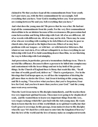 claimed to Me that you have kept all the commandments from Your youth.
Let's just start, say, with the first commandment for an example. Sell
everything that you have. Your God is standing before you. Your possessions
are coming betweenMe and you. Sell everything that you have.”
And what does the young man do? He proves that he was a liar. He had not
kept all the commandments from his youth. Forthe very first commandment
showedhim to be an idolaterbecause of his covetousness.His possessions had
come betweenhim and living fellowship with God. All of us are different. All
of us wrestle with different sin. All of us may not be rich. There may be some
of us who are wrestling with wanting to be rich.Others of us may be poor as
church mice, but proud as the highest heavens. Others of us may have
problems with our tongues - or with lust - or with hatred or bitterness. But
whateverour root sin is, if we will not relinquish it, we lose everything in our
fellowship with God. If we hold something dearer than Him, we are blocking
the wayto fellowshipwith God almighty.
And possessions, in particular, present a tremendous challenge to us. There is
no trial like affluence. Becauseit allows a person to be lulled into complacency
and contentment with the lesserthings and not to lay hold of the greater
things. In the Church of England there is litany that reads like this, “In all
our time of wealth, goodLord, deliver us.” That is a goodprayer. For in the
blessings that God heaps upon us, we all face the temptation of desiring the
gift more than we desire the Giver. And Jesus is looking at this young man,
and He is saying, “You so love what you have, that you've forgottenyYour
love for God. And you love it more than you love your God.” And the young
man went awaysorrowing.
Then the Lord Jesus turns to His disciples immediately, and He teaches them
two very important spiritual lessons. Thesemen were going to be shepherds of
souls, and He wantedthem to learn very important things from this very,
very tragic exchange which He's just had with the rich young man. He wants
them to learn that the love of this world blinds us to spiritual wealth, but that
God's grace is sovereign. In this passage, Jesus makesit clearto His disciples
when He says “It's hard for a rich man to enter into the kingdom of heaven,”
that the love of the world and the love of money make us complacenttowards
 