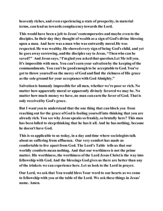 heavenly riches, and even experiencing a state of prosperity, in material
terms, can lead us towards complacencytowards the Lord.
This would have been a jolt to Jesus'contemporaries and maybe even to the
disciples. In their day they thought of wealth as a sign of God's divine blessing
upon a man. And here was a man who was outwardly moral.He was
respected. He was wealthy. He showedevery sign of being God's child, and yet
he goes awaysorrowing, andthe disciples say to Jesus, “Thenwho can be
saved?” And Jesus says, “I'mglad you askedthat question.Let Me tell you.
It's impossible with men. You can't earn your salvationby the keeping of the
commandments. You can't be goodenough to be acceptable to God. You've
got to throw yourself on the mercy of God and find the richness of His grace
as the sole ground for your acceptancewith God Almighty.”
Salvationis humanly impossible for all men, whether we're poor or rich. No
matter how apparently moral or apparently divinely favored we may be. No
matter how much money we have, no man canearn the favor of God. That is
only receivedby God's grace.
But I want you to understand that the one thing that can block you from
reaching out for the grace ofGod is fooling yourself into thinking that you are
already rich. You see why Jesus speaks so frankly, so brutally here? This man
has been lulled to sleepthinking that he has it all. And he has nothing, because
he doesn't have God.
This is so applicable to us today, in a day and time where sociologists talk
about us suffering from affluenza. Our very comfort has made us
comfortable to live apart from God. The Lord’s Table tells us that our
worldly comforts mean nothing. And that our worthiness is not the prime
matter. His worthiness, the worthiness of the Lord Jesus Christis the way into
fellowship with God. And the blessings Godgives us there are better than any
of the trinkets we can experience here. Let us look to the Lord in prayer.
Our Lord, we ask that You would bless Your word to our hearts as we come
to fellowship with you at the table of the Lord. We ask these things in Jesus'
name. Amen.
 