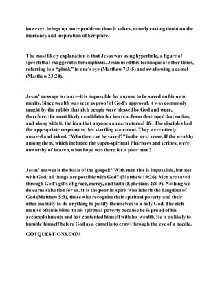 however, brings up more problems than it solves, namely casting doubt on the
inerrancy and inspiration of Scripture.
The most likely explanation is that Jesus was using hyperbole, a figure of
speechthat exaggerates foremphasis. Jesus usedthis technique at other times,
referring to a “plank” in one’s eye (Matthew 7:3-5) and swallowing a camel
(Matthew 23:24).
Jesus’message is clear—itis impossible for anyone to be saved on his own
merits. Since wealth was seenas proof of God’s approval, it was commonly
taught by the rabbis that rich people were blessedby God and were,
therefore, the most likely candidates for heaven. Jesus destroyedthat notion,
and along with it, the idea that anyone canearn eternal life. The disciples had
the appropriate response to this startling statement. They were utterly
amazed and asked, “Who then can be saved?” in the next verse. If the wealthy
among them, which included the super-spiritual Phariseesand scribes, were
unworthy of heaven, what hope was there for a poor man?
Jesus’answeris the basis of the gospel:"With man this is impossible, but not
with God; all things are possible with God" (Matthew 19:26). Men are saved
through God’s gifts of grace, mercy, and faith (Ephesians 2:8-9). Nothing we
do earns salvationfor us. It is the poor in spirit who inherit the kingdom of
God (Matthew 5:3), those who recognize their spiritual poverty and their
utter inability to do anything to justify themselves to a holy God. The rich
man so often is blind to his spiritual poverty because he is proud of his
accomplishments and has contented himself with his wealth. He is as likely to
humble himself before God as a camel is to crawlthrough the eye of a needle.
GOTQUESTIONS.COM
 
