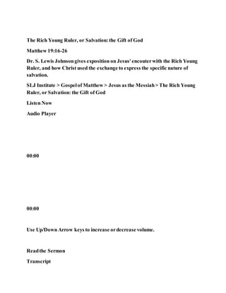 The Rich Young Ruler, or Salvation:the Gift of God
Matthew 19:16-26
Dr. S. Lewis Johnsongives exposition on Jesus'encouterwith the Rich Young
Ruler, and how Christ used the exchange to express the specific nature of
salvation.
SLJ Institute > Gospelof Matthew > Jesus as the Messiah> The Rich Young
Ruler, or Salvation: the Gift of God
Listen Now
Audio Player
00:00
00:00
Use Up/Down Arrow keys to increase ordecrease volume.
Readthe Sermon
Transcript
 