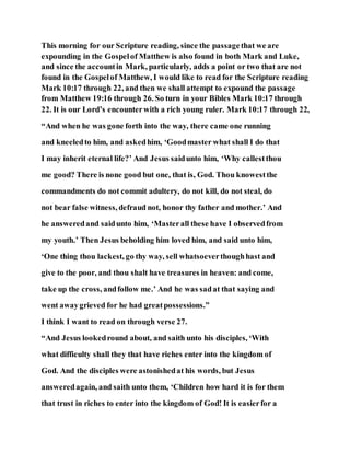 This morning for our Scripture reading, since the passagethat we are
expounding in the Gospelof Matthew is also found in both Mark and Luke,
and since the accountin Mark, particularly, adds a point or two that are not
found in the Gospelof Matthew, I would like to read for the Scripture reading
Mark 10:17 through 22, and then we shall attempt to expound the passage
from Matthew 19:16 through 26. So turn in your Bibles Mark 10:17 through
22. It is our Lord’s encounterwith a rich young ruler. Mark 10:17 through 22,
“And when he was gone forth into the way, there came one running
and kneeledto him, and askedhim, ‘Goodmaster what shall I do that
I may inherit eternal life?’ And Jesus saidunto him, ‘Why callestthou
me good? There is none good but one, that is, God. Thou knowestthe
commandments do not commit adultery, do not kill, do not steal, do
not bear false witness, defraud not, honor thy father and mother.’ And
he answeredand saidunto him, ‘Masterall these have I observedfrom
my youth.’ Then Jesus beholding him loved him, and said unto him,
‘One thing thou lackest, go thy way, sell whatsoeverthoughhast and
give to the poor, and thou shalt have treasures in heaven: and come,
take up the cross, andfollow me.’ And he was sadat that saying and
went awaygrieved for he had greatpossessions.”
I think I want to read on through verse 27.
“And Jesus lookedround about, and saith unto his disciples, ‘With
what difficulty shall they that have riches enter into the kingdom of
God. And the disciples were astonishedat his words, but Jesus
answeredagain, and saith unto them, ‘Children how hard it is for them
that trust in riches to enter into the kingdom of God! It is easierfor a
 