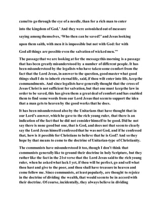camelto go through the eye of a needle, than for a rich man to enter
into the kingdom of God.’ And they were astonishedout of measure
saying among themselves, ‘Who then can be saved?’and Jesus looking
upon them saith, with men it is impossible but not with God: for with
God all things are possible even the salvationof wickedmen.’”
The passagethat we are looking at for the messagethis morning is a passage
that has been greatlymisunderstood by a number of different people. It has
been misunderstood by the legalists who have takensome comfort from the
fact that the Lord Jesus, in answerto the question, goodmasterwhat good
things shall I do to inherit eternallife, said, if thou wilt enter into life, keepthe
commandments. And since legalists have generallythought that the cross of
Jesus Christ is not sufficient for salvation, but that one must keepthe law in
order to be saved, this has given them a greatdeal of comfort and has enabled
them to find some words from our Lord Jesus that seemto support the idea
that a man gets to heaven by the good works that he does.
It has been misunderstood also by the Unitarians that have thought that in
our Lord’s answer, which he gave to the rich young ruler, that there is an
indication of the fact that he did not considerhimself to be good. Did he not
say there is none goodbut one, that is God, and does not that seemto clearly
say the Lord Jesus himself confessedthat he was not God, and if he confessed
that, how is it possible for Christians to believe that he is God? And so they
hope by that means to come to the doctrine of Unitarian-type of Christianity.
The communists have misunderstood it too, though I don’t think that
communists generallylike to ground their doctrine in holy Scripture, but they
rather like the fact in the 21stverse that the Lord Jesus saidto the rich young
ruler, when he askedwhat lack I yet, if thou will be perfect, go and sell what
thou hast and give to the poor, and thou shall have treasure in heaven and
come follow me. Since communists, at leastpopularly, are thought to rejoice
in the doctrine of dividing the wealth, that would seemto be in accordwith
their doctrine. Of course, incidentally, they always believe in dividing
 