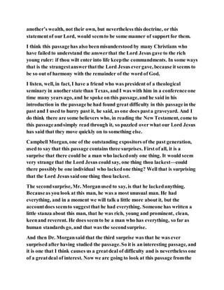 another’s wealth, not their own, but nevertheless this doctrine, or this
statementof our Lord, would seemto be some manner of support for them.
I think this passagehas also beenmisunderstood by many Christians who
have failed to understand the answerthat the Lord Jesus gave to the rich
young ruler: if thou wilt enter into life keepthe commandments. In some ways
that is the strangestanswerthatthe Lord Jesus evergave, because it seems to
be so out of harmony with the remainder of the word of God.
I listen, well, in fact, I have a friend who was president of a theological
seminary in another state than Texas, and I was with him in a conference one
time many years ago, and he spoke on this passage,and he said in his
introduction in the passagehe had found great difficulty in this passagein the
past and I used to hurry past it, he said, as one does pasta graveyard. And I
do think there are some believers who, in reading the New Testament, come to
this passageandsimply read through it, so puzzled over what our Lord Jesus
has said that they move quickly on to something else.
Campbell Morgan, one of the outstanding expositors of the past generation,
used to say that this passage contains three surprises. First of all, it is a
surprise that there could be a man who lackedonly one thing. It would seem
very strange that the Lord Jesus could say, one thing thou lackest—could
there possibly be one individual who lackedone thing? Well that is surprising
that the Lord Jesus saidone thing thou lackest.
The secondsurprise, Mr. Morganused to say, is that he lackedanything.
Becauseas you look at this man, he was a most unusual man. He had
everything, and in a moment we will talk a little more about it, but the
accountdoes seemto suggestthat he had everything. Someone has written a
little stanza about this man, that he was rich, young and prominent, clean,
keenand reverent. He does seemto be a man who has everything, so far as
human standards go, and that was the secondsurprise.
And then Dr. Morgansaid that the third surprise was that he was ever
surprised after having studied the passage.So it is an interesting passage, and
it is one that I think causes us a greatdeal of difficulty and is nevertheless one
of a greatdeal of interest. Now we are going to look at this passage fromthe
 