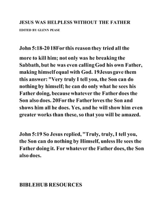 JESUS WAS HELPLESS WITHOUT THE FATHER
EDITED BY GLENN PEASE
John 5:18-2018Forthis reasonthey tried all the
more to kill him; not only was he breaking the
Sabbath, but he was even callingGod his own Father,
making himselfequal with God. 19Jesusgave them
this answer: "Very truly I tell you, the Son can do
nothing by himself; he can do only what he sees his
Father doing, becausewhatever the Fatherdoes the
Son also does. 20Forthe Fatherloves the Son and
shows him all he does. Yes, and he will show him even
greater works than these, so that you will be amazed.
John 5:19 So Jesus replied, "Truly, truly, I tell you,
the Son can do nothing by Himself, unless He sees the
Father doing it. For whatever the Father does, the Son
also does.
BIBLEHUB RESOURCES
 
