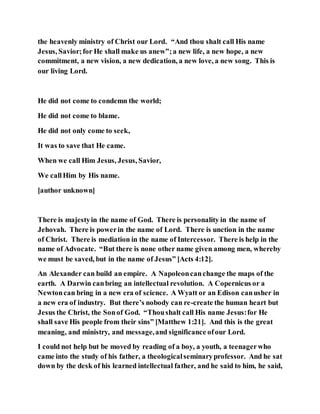 the heavenly ministry of Christ our Lord. “And thou shalt call His name
Jesus, Savior;for He shall make us anew”;a new life, a new hope, a new
commitment, a new vision, a new dedication, a new love, a new song. This is
our living Lord.
He did not come to condemn the world;
He did not come to blame.
He did not only come to seek,
It was to save that He came.
When we call Him Jesus, Jesus, Savior,
We callHim by His name.
[author unknown]
There is majestyin the name of God. There is personality in the name of
Jehovah. There is powerin the name of Lord. There is unction in the name
of Christ. There is mediation in the name of Intercessor. There is help in the
name of Advocate. “But there is none other name given among men, whereby
we must be saved, but in the name of Jesus” [Acts 4:12].
An Alexander can build an empire. A Napoleoncanchange the maps of the
earth. A Darwin canbring an intellectual revolution. A Copernicus or a
Newtoncan bring in a new era of science. A Wyatt or an Edison canusher in
a new era of industry. But there’s nobody can re-create the human heart but
Jesus the Christ, the Sonof God. “Thoushalt call His name Jesus:for He
shall save His people from their sins” [Matthew 1:21]. And this is the great
meaning, and ministry, and message,and significance ofour Lord.
I could not help but be moved by reading of a boy, a youth, a teenagerwho
came into the study of his father, a theologicalseminaryprofessor. And he sat
down by the desk of his learned intellectual father, and he said to him, he said,
 