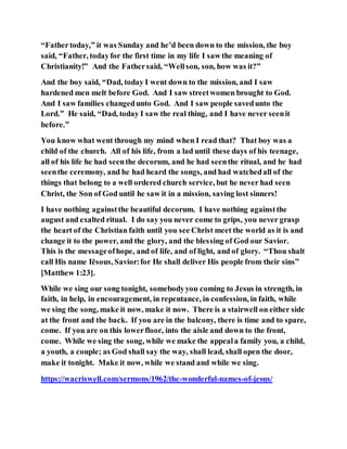 “Fathertoday,” it was Sunday and he’d been down to the mission, the boy
said, “Father, todayfor the first time in my life I saw the meaning of
Christianity!” And the Fathersaid, “Wellson, son, how was it?”
And the boy said, “Dad, today I went down to the mission, and I saw
hardened men melt before God. And I saw streetwomen brought to God.
And I saw families changedunto God. And I saw people savedunto the
Lord.” He said, “Dad, today I saw the real thing, and I have never seenit
before.”
You know what went through my mind when I read that? That boy was a
child of the church. All of his life, from a lad until these days of his teenage,
all of his life he had seenthe decorum, and he had seenthe ritual, and he had
seenthe ceremony, and he had heard the songs, and had watchedall of the
things that belong to a well ordered church service, but he never had seen
Christ, the Son of God until he saw it in a mission, saving lost sinners!
I have nothing againstthe beautiful decorum. I have nothing againstthe
august and exalted ritual. I do say you never come to grips, you never grasp
the heart of the Christian faith until you see Christ meet the world as it is and
change it to the power, and the glory, and the blessing of God our Savior.
This is the messageofhope, and of life, and of light, and of glory. “Thou shalt
call His name Iēsous, Savior:for He shall deliver His people from their sins”
[Matthew 1:23].
While we sing our song tonight, somebodyyou coming to Jesus in strength, in
faith, in help, in encouragement, in repentance, in confession, in faith, while
we sing the song, make it now, make it now. There is a stairwell on either side
at the front and the back. If you are in the balcony, there is time and to spare,
come. If you are on this lowerfloor, into the aisle and down to the front,
come. While we sing the song, while we make the appeala family you, a child,
a youth, a couple; as God shall say the way, shall lead, shall open the door,
make it tonight. Make it now, while we stand and while we sing.
https://wacriswell.com/sermons/1962/the-wonderful-names-of-jesus/
 