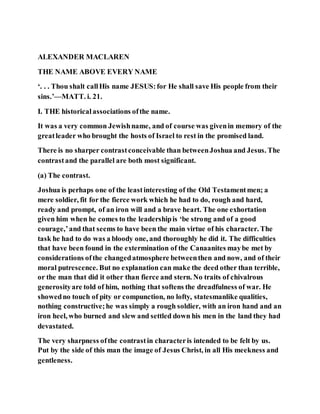 ALEXANDER MACLAREN
THE NAME ABOVE EVERY NAME
‘. . . Thou shalt callHis name JESUS:for He shall save His people from their
sins.’—MATT. i. 21.
I. THE historicalassociations ofthe name.
It was a very common Jewishname, and of course was givenin memory of the
greatleader who brought the hosts of Israel to rest in the promised land.
There is no sharper contrastconceivable than betweenJoshua and Jesus. The
contrastand the parallel are both most significant.
(a) The contrast.
Joshua is perhaps one of the leastinteresting of the Old Testamentmen; a
mere soldier, fit for the fierce work which he had to do, rough and hard,
ready and prompt, of an iron will and a brave heart. The one exhortation
given him when he comes to the leadershipis ‘be strong and of a good
courage,’and that seems to have been the main virtue of his character. The
task he had to do was a bloody one, and thoroughly he did it. The difficulties
that have been found in the extermination of the Canaanites maybe met by
considerations ofthe changedatmosphere betweenthen and now, and of their
moral putrescence. But no explanation can make the deed other than terrible,
or the man that did it other than fierce and stern. No traits of chivalrous
generosityare told of him, nothing that softens the dreadfulness of war. He
showedno touch of pity or compunction, no lofty, statesmanlike qualities,
nothing constructive;he was simply a rough soldier, with an iron hand and an
iron heel, who burned and slew and settled down his men in the land they had
devastated.
The very sharpness ofthe contrastin characteris intended to be felt by us.
Put by the side of this man the image of Jesus Christ, in all His meekness and
gentleness.
 