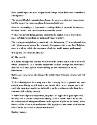Does not this speak to us of the profound change which He comes to establish
among men?
The highest ideal of characteris no longerthe rough soldier, the strong man,
but the man of meekness, andgentleness, andpatience.
How far the world yet is from understanding all that is meant in the contrast
betweenthe first and the secondbearers ofthe name!
We have done with force, and are come into the region of love. There is no
place in Christ’s kingdom for arms and vulgar warfare.
The strongestthing is love, armed with celestialarmour. ‘Truth and meekness
and righteousness’are our keenest-edgedweapons—this is true for Christian
morals; and for politics in a measure which the world has not yet learned.
‘Put up thy swordinto its sheath,’
(b) The parallel.
It is not to be forgotten that the work which the soldier did in type is the work
which Christ does. He is the true Moseswho leads us through the wilderness.
But also He is the Captain who will bring us into the mountain of His
inheritance.
But besides this, we too often forgetthe soldier-like virtues in the characterof
Christ.
We have lostsight of these very much, but certainly they are present and most
conspicuous. If only we will look at our Lord’s life as a real human one, and
apply the same tests and terms to it which we do to others, we shall see these
characteristicsplainly enough.
What do we call persistence which, in spite of all opposition, goes right on to
the end, and is true to conscienceandduty, even to death? What do we call
the calmness whichforgets selfeven in the agonies ofpain on the cross? What
do we call the virtue which rebukes evil in high places and never blanches nor
falters in the utterance of unwelcome truths?
Daring courage.
 