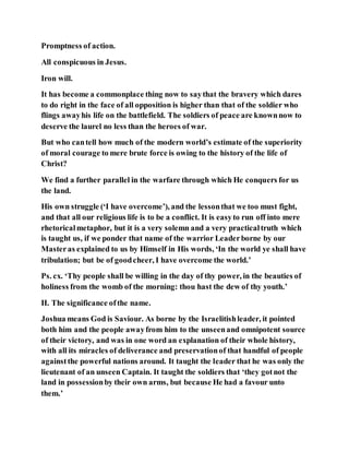 Promptness of action.
All conspicuous in Jesus.
Iron will.
It has become a commonplace thing now to saythat the bravery which dares
to do right in the face of all opposition is higher than that of the soldier who
flings awayhis life on the battlefield. The soldiers of peace are knownnow to
deserve the laurel no less than the heroes of war.
But who cantell how much of the modern world’s estimate of the superiority
of moral courage to mere brute force is owing to the history of the life of
Christ?
We find a further parallel in the warfare through which He conquers for us
the land.
His own struggle (‘I have overcome’), and the lessonthat we too must fight,
and that all our religious life is to be a conflict. It is easyto run off into mere
rhetoricalmetaphor, but it is a very solemn and a very practicaltruth which
is taught us, if we ponder that name of the warrior Leaderborne by our
Masteras explained to us by Himself in His words, ‘In the world ye shall have
tribulation; but be of goodcheer, I have overcome the world.’
Ps. cx. ‘Thy people shall be willing in the day of thy power, in the beauties of
holiness from the womb of the morning: thou hast the dew of thy youth.’
II. The significance ofthe name.
Joshua means God is Saviour. As borne by the Israelitishleader, it pointed
both him and the people awayfrom him to the unseenand omnipotent source
of their victory, and was in one word an explanation of their whole history,
with all its miracles of deliverance and preservationof that handful of people
againstthe powerful nations around. It taught the leader that he was only the
lieutenant of an unseen Captain. It taught the soldiers that ‘they gotnot the
land in possessionby their own arms, but because He had a favour unto
them.’
 