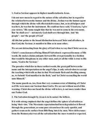 1. God as Saviour appears in highest manifestationin Jesus.
I do not now mean in regard to the nature of the salvation, but in regard to
the relationbetweenthe human and the divine. Joshua was the human agent
through which the divine will effecteddeliverance, but, as in all helpers and
teachers, he was but the instrument. He could not have said, ‘I leadyou, I give
you victory.’ His name taught him that he was not to come in his own name.
But ‘he shall save’—notmerely God shall save through him. And ‘his
people’—not‘the people of God’
All this but points to the broad distinction betweenChrist and all others, in
that God, the Saviour, is manifest in Him as in none other.
We are not detracting from the glory of God when we say that Christ saves us.
Christ’s consciousnessofbeing Himself Salvationis expressedin many of His
words. He makes claims and puts forward His own personality in a fashion
that would be blasphemy in any other man, and yet all the while is true to His
name, ‘God is the Saviour.’
The paradox which lies in these earliestwords, the greatgulf betweenthe
name and the interpretation on the angel’s lips, is only solved when we accept
the teaching which tells us that in that Word made flesh and dwelling among
us, we behold ‘God manifest in the flesh,’ and ‘in Christ reconciling the world
unto Himself.’
The name guards us, too, from that very common error of thinking of Christ
as if He were more our Saviour than God is. We are not without need of this
warning. Christ does not bend the divine will to love, is not more tender than
our FatherGod.
2. The Salvation brought by Jesus is in its nature the loftiest.
It is with strong emphasis that the angel defines the sphere of salvationas
being ‘their sins.’The Messianic expectationhad been degraded as it flowed
through the generations, as some pure stream loses its early sparkle, and
gathers scum on its surface from filth flung into it by men. Mere deliverance
from the Romanyoke was all the salvationthat the mass wanted or expected,
 