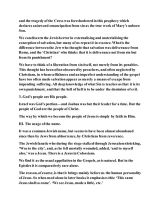 and the tragedy of the Cross was foreshadowedin this prophecy which
declares aninward emancipation from sin as the true work of Mary’s unborn
Son.
We candiscern the Jewisherrorin externalising and materialising the
conceptionof salvation, but many of us repeat it in essence. Whatis the
difference betweenthe Jew who thought that salvationwas deliverance from
Rome, and the ‘Christian’ who thinks that it is deliverance not from sin but
from its punishment?
We have to think of a liberation from sin itself, not merely from its penalties.
This thought has been often obscuredby preachers, and often neglectedby
Christians, in whom selfishness and an imperfect understanding of the gospel
have too often made salvationappear as merely a means of escapefrom
impending suffering. All deep knowledge ofwhat Sin is teaches us that it is its
own punishment, and that the hell of hell is to be under the dominion of evil.
3. God’s people are His people.
Israelwas God’s portion—and Joshua was but their leader for a time. But the
people of God are the people of Christ.
The way by which we become the people of Jesus is simply by faith in Him.
III. The usage ofthe name.
It was a common Jewishname, but seems to have been almostabandoned
since then by Jews from abhorrence, by Christians from reverence.
The Jewishfanatic who during the siege stalkedthrough Jerusalemshrieking,
‘Woe to the city’, and, as he fell mortally wounded, added, ‘and to myself
also,’was a Jesus. There is a Jesus in Colossians.
We find it as the usual appellation in the Gospels, as is natural. But in the
Epistles it is comparatively rare alone.
The reason, ofcourse, is that it brings mainly before us the human personality
of Jesus. So when used alone in later books it emphasises this:‘This same
Jesus shallso come’. ‘We see Jesus, made a little, etc.’
 