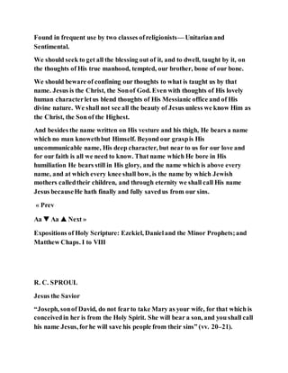 Found in frequent use by two classes ofreligionists— Unitarian and
Sentimental.
We should seek to get all the blessing out of it, and to dwell, taught by it, on
the thoughts of His true manhood, tempted, our brother, bone of our bone.
We should beware of confining our thoughts to what is taught us by that
name. Jesus is the Christ, the Sonof God. Even with thoughts of His lovely
human characterletus blend thoughts of His Messianic office and of His
divine nature. We shall not see all the beauty of Jesus unless we know Him as
the Christ, the Son of the Highest.
And besides the name written on His vesture and his thigh, He bears a name
which no man knowethbut Himself. Beyond our graspis His
uncommunicable name, His deep character, but near to us for our love and
for our faith is all we need to know. That name which He bore in His
humiliation He bears still in His glory, and the name which is above every
name, and at which every knee shall bow, is the name by which Jewish
mothers calledtheir children, and through eternity we shall call His name
Jesus becauseHe hath finally and fully savedus from our sins.
« Prev
Aa ▼ Aa ▲ Next »
Expositions of Holy Scripture: Ezekiel, Danieland the Minor Prophets;and
Matthew Chaps. I to VIII
R. C. SPROUL
Jesus the Savior
“Joseph, sonof David, do not fearto take Mary as your wife, for that which is
conceivedin her is from the Holy Spirit. She will bear a son, and you shall call
his name Jesus, forhe will save his people from their sins” (vv. 20–21).
 