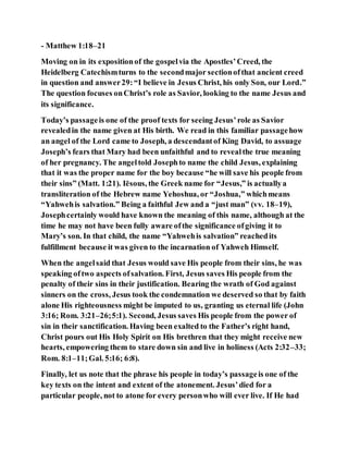 - Matthew 1:18–21
Moving on in its expositionof the gospelvia the Apostles’Creed, the
Heidelberg Catechismturns to the secondmajor sectionofthat ancient creed
in question and answer29:“I believe in Jesus Christ, his only Son, our Lord.”
The question focuses onChrist’s role as Savior, looking to the name Jesus and
its significance.
Today’s passageis one of the proof texts for seeing Jesus’role as Savior
revealedin the name given at His birth. We read in this familiar passagehow
an angel of the Lord came to Joseph, a descendantof King David, to assuage
Joseph’s fears that Mary had been unfaithful and to revealthe true meaning
of her pregnancy. The angeltold Josephto name the child Jesus, explaining
that it was the proper name for the boy because “he will save his people from
their sins” (Matt. 1:21). Iēsous, the Greek name for “Jesus,” is actuallya
transliteration of the Hebrew name Yehoshua, or “Joshua,” whichmeans
“Yahwehis salvation.” Being a faithful Jew and a “just man” (vv. 18–19),
Josephcertainly would have known the meaning of this name, although at the
time he may not have been fully aware ofthe significance ofgiving it to
Mary’s son. In that child, the name “Yahwehis salvation” reachedits
fulfillment because it was given to the incarnation of Yahweh Himself.
When the angelsaid that Jesus would save His people from their sins, he was
speaking oftwo aspects ofsalvation. First, Jesus saves His people from the
penalty of their sins in their justification. Bearing the wrath of God against
sinners on the cross, Jesus took the condemnation we deserved so that by faith
alone His righteousness might be imputed to us, granting us eternal life (John
3:16; Rom. 3:21–26;5:1). Second, Jesus saves His people from the power of
sin in their sanctification. Having been exalted to the Father’s right hand,
Christ pours out His Holy Spirit on His brethren that they might receive new
hearts, empowering them to stare down sin and live in holiness (Acts 2:32–33;
Rom. 8:1–11;Gal. 5:16; 6:8).
Finally, let us note that the phrase his people in today’s passageis one of the
key texts on the intent and extent of the atonement. Jesus’died for a
particular people, not to atone for every personwho will ever live. If He had
 