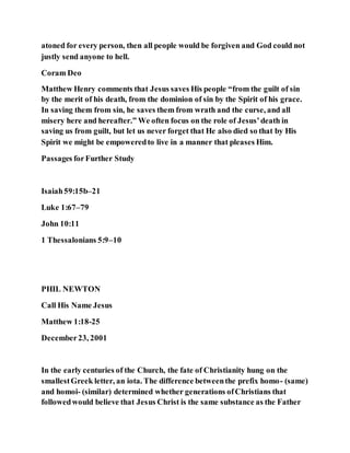atoned for every person, then all people would be forgiven and God could not
justly send anyone to hell.
Coram Deo
Matthew Henry comments that Jesus saves His people “from the guilt of sin
by the merit of his death, from the dominion of sin by the Spirit of his grace.
In saving them from sin, he saves them from wrath and the curse, and all
misery here and hereafter.” We often focus on the role of Jesus’death in
saving us from guilt, but let us never forget that He also died so that by His
Spirit we might be empoweredto live in a manner that pleases Him.
Passages forFurther Study
Isaiah59:15b–21
Luke 1:67–79
John 10:11
1 Thessalonians 5:9–10
PHIL NEWTON
Call His Name Jesus
Matthew 1:18-25
December23, 2001
In the early centuries of the Church, the fate of Christianity hung on the
smallestGreek letter, an iota. The difference betweenthe prefix homo- (same)
and homoi- (similar) determined whether generations ofChristians that
followedwould believe that Jesus Christ is the same substance as the Father
 