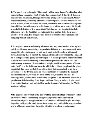 1. The angel said to Joseph, “Thoushalt callhis name Jesus,” andto-day what
name is there so greatas this? What other so enduring? It has lived through
anarchy and revolution, through storm and change, decayand death. Other
names since then, and many of them accountedgreat—nameswhichheld the
world in awe, whichblanched the cheek, and made men tremble—have passed
into oblivion; but this name is as fresh as ever, and far more powerful than it
was of old. It is the earliestname that Christian parents breathe into their
children’s ears;the first they teachthem to lisp, as they lie in their lap, or
stand at their knee. It is the gracious name woven into all our prayers and
mingling with all our praises.
It is the greatname which many a learned and holy man has felt it his highest
privilege, his most sacredduty, to proclaim. It is the precious name which the
evangelisttakes to the poorestand most wretchedalleys of our cities and
towns, knowing that it can lift the burden of sin and sorrow from the soul, and
fill it with peace and purity and strength. It is the all-powerful name which the
Church is occupiedin sending to the farthest places of the earth, that the
nations may be turned “from darkness to light, and from the powerof Satan
unto God.” It is the hallowedname in which the civilized peoples of the globe
enacttheir laws, crowntheir kings, fight their battles, and celebrate their
victories. It is the Divine name on whose authority we sanctify the dearest
relationships of life, baptize the child at the font, bless the union at the
marriage altar, and commit our dead to the grave. And whereverthis name is
proclaimed, it is inspiring faith, hope, and love. Many who hear it place their
trust in the Saviour, and look to Him as the Source of all blessing, the Well-
spring of all joy.
Who does not know what is the powerof the name of father or mother, sister
or brother? What visions they bring back upon us: what a stream of
memories; of years long passedaway, of carelesschildhood, bright mornings,
lingering twilights, the early dawn, the evening star, and all the long-vanished
world of happy, unanxious thoughts, with the loves, hopes, smiles, and
 