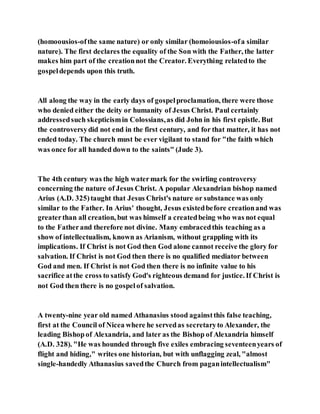 (homoousios-ofthe same nature) or only similar (homoiousios-ofa similar
nature). The first declares the equality of the Son with the Father, the latter
makes him part of the creationnot the Creator. Everything relatedto the
gospeldepends upon this truth.
All along the way in the early days of gospelproclamation, there were those
who denied either the deity or humanity of Jesus Christ. Paul certainly
addressedsuch skepticismin Colossians,as did John in his first epistle. But
the controversydid not end in the first century, and for that matter, it has not
ended today. The church must be ever vigilant to stand for "the faith which
was once for all handed down to the saints" (Jude 3).
The 4th century was the high watermark for the swirling controversy
concerning the nature of Jesus Christ. A popular Alexandrian bishop named
Arius (A.D. 325)taught that Jesus Christ's nature or substance was only
similar to the Father. In Arius' thought, Jesus existedbefore creationand was
greaterthan all creation, but was himself a createdbeing who was not equal
to the Fatherand therefore not divine. Many embracedthis teaching as a
show of intellectualism, known as Arianism, without grappling with its
implications. If Christ is not God then God alone cannot receive the glory for
salvation. If Christ is not God then there is no qualified mediator between
God and men. If Christ is not God then there is no infinite value to his
sacrifice atthe cross to satisfy God's righteous demand for justice. If Christ is
not God then there is no gospelof salvation.
A twenty-nine year old named Athanasius stood againstthis false teaching,
first at the Council of Nicea where he servedas secretaryto Alexander, the
leading Bishopof Alexandria, and later as the Bishop of Alexandria himself
(A.D. 328). "He was hounded through five exiles embracing seventeenyears of
flight and hiding," writes one historian, but with unflagging zeal, "almost
single-handedly Athanasius savedthe Church from paganintellectualism"
 