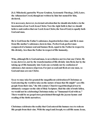 [S.J. Mikolaski, quotedby Wayne Grudem, Systematic Theology, 245].Later,
the Athanasian Creed, though not written by him but named for him,
declared,
It is necessary, however, to eternal salvationthat he should also believe in the
incarnation of our Lord Jesus Christ. Now the right faith is that we should
believe and confess that our Lord Jesus Christ, the Son of God, is equally both
God and man.
He is God from the Father's substance, begottenbefore time; and He is man
from His mother's substance, born in time. PerfectGod, perfect man
composedof a human soul and human flesh, equal to the Fatherin respectto
His divinity, less than the Father in respectof His humanity.
Who, although He is God and man, is nevertheless not two but one Christ. He
is one, however, not by the transformation of His divinity into flesh, but by the
taking up of His humanity into God; one certainly not by confusion of
substance, but oneness ofperson. For just as soul and flesh are one man, so
God and man are one Christ.
So as we may take for granted the magnificent celebrationof Christmas as
God entering the world to take on the nature of man that He might" save His
people from their sins," the 4th century Church wagedtheologicalwarto
ultimately conquer on the side of Holy Scripture. Had the side of truth fallen,
we would not be celebrating Christmas today as "Immanuel-God with us."
There would be no gospelstoryproclaimed through the joyous hymns and
reading of the birth narratives.
Christmas celebrates the reality that God entered the human race to redeem
His people from their sins. With the angel and Joseph, we call His name Jesus,
 