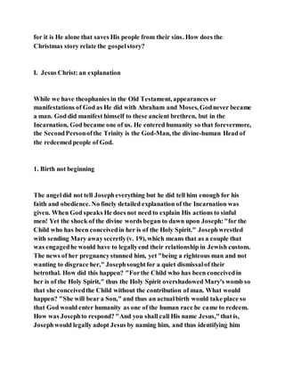 for it is He alone that saves His people from their sins. How does the
Christmas story relate the gospelstory?
I. Jesus Christ: an explanation
While we have theophanies in the Old Testament, appearances or
manifestations of God as He did with Abraham and Moses, Godnever became
a man. God did manifest himself to these ancient brethren, but in the
Incarnation, God became one of us. He entered humanity so that forevermore,
the SecondPersonofthe Trinity is the God-Man, the divine-human Head of
the redeemedpeople of God.
1. Birth not beginning
The angeldid not tell Josepheverything but he did tell him enough for his
faith and obedience. No finely detailed explanation of the Incarnation was
given. When God speaks He does not need to explain His actions to sinful
men! Yet the shock of the divine words began to dawn upon Joseph:"for the
Child who has been conceivedin her is of the Holy Spirit." Josephwrestled
with sending Mary awaysecretly(v. 19), which means that as a couple that
was engagedhe would have to legallyend their relationship in Jewish custom.
The news of her pregnancystunned him, yet "being a righteous man and not
wanting to disgrace her," Josephsoughtfor a quiet dismissalof their
betrothal. How did this happen? "Forthe Child who has been conceivedin
her is of the Holy Spirit," thus the Holy Spirit overshadowedMary's womb so
that she conceivedthe Child without the contribution of man. What would
happen? "She will bear a Son," and thus an actualbirth would take place so
that God would enter humanity as one of the human race he came to redeem.
How was Josephto respond? "And you shall call His name Jesus,"that is,
Josephwould legally adopt Jesus by naming him, and thus identifying him
 